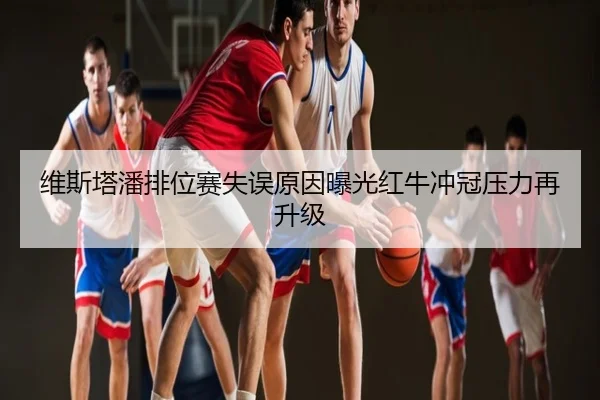 维斯塔潘排位赛失误原因曝光红牛冲冠压力再升级
