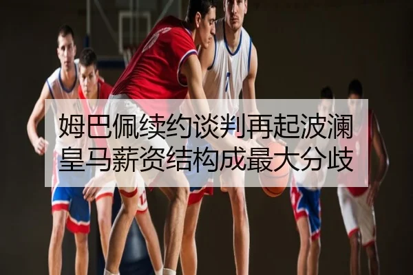 姆巴佩续约谈判再起波澜 皇马薪资结构成最大分歧