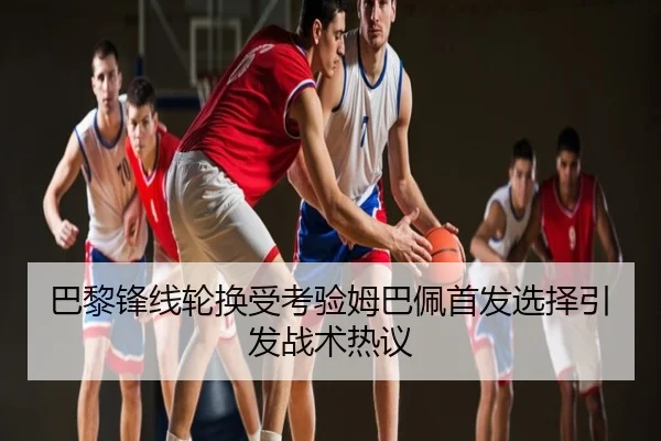 巴黎锋线轮换受考验姆巴佩首发选择引发战术热议