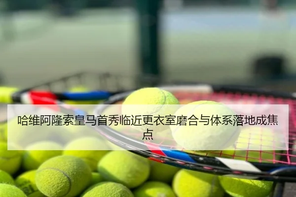 哈维阿隆索皇马首秀临近更衣室磨合与体系落地成焦点