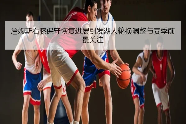 詹姆斯右膝保守恢复进展引发湖人轮换调整与赛季前景关注