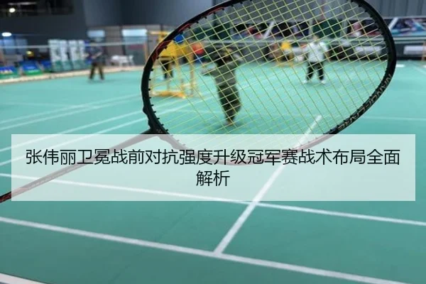 张伟丽卫冕战前对抗强度升级冠军赛战术布局全面解析