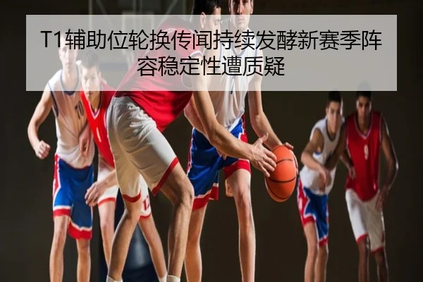 T1辅助位轮换传闻持续发酵新赛季阵容稳定性遭质疑
