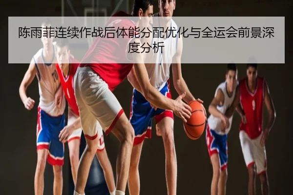 陈雨菲连续作战后体能分配优化与全运会前景深度分析